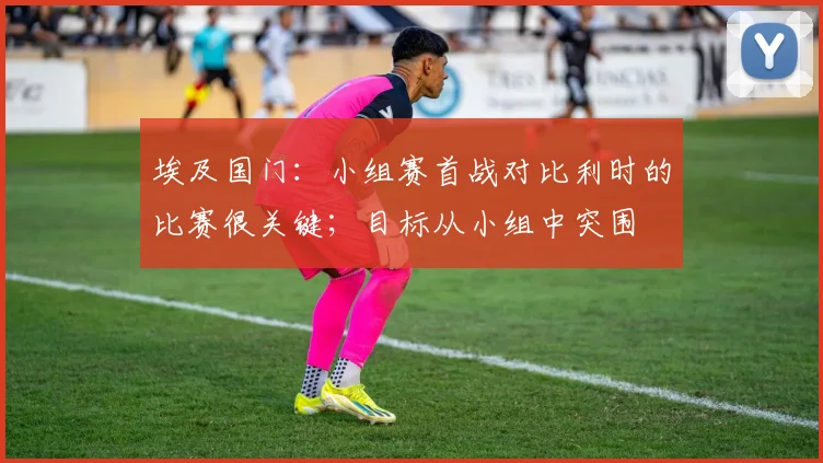埃及国门：小组赛首战对比利时的比赛很关键；目标从小组中突围